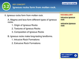 CHAPTER HOME
        KEY CONCEPT
3.2     Igneous rocks form from molten rock.


II. Igneous rocks form from molten rock.               VOCABULARY
                                                       intrusive igneous
   A. Magma and lava form different types of igneous   rock
   rocks.
                                                       extrusive igneous
       1. Origin of Igneous Rocks                      rock
       2. Textures of Igneous Rocks
       3. Composition of Igneous Rocks
   B. Igneous rocks make long-lasting landforms.
       1. Intrusive Rock Formations
       2. Extrusive Rock Formations




                                                        KEY CONCEPT
                                                        KEY CONCEPT
                                                        SUMMARY
                                                        SUMMARY
 