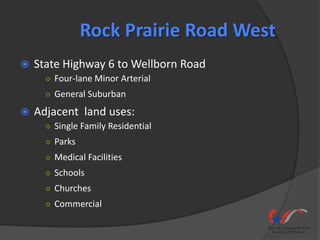 Rock Prairie Road West
   State Highway 6 to Wellborn Road
      ○ Four-lane Minor Arterial
      ○ General Suburban

   Adjacent land uses:
      ○ Single Family Residential
      ○ Parks
      ○ Medical Facilities
      ○ Schools
      ○ Churches
      ○ Commercial
 