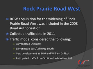 Rock Prairie Road West
 ROW acquisition for the widening of Rock
  Prairie Road West was included in the 2008
  Bond Authorization
 Collected traffic data in 2011
 Traffic model considered the following:
    ○ Barron Road Overpass

    ○ Barron Road East/Lakeway South

    ○ New development at SH 6 and William D. Fitch

    ○ Anticipated traffic from Scott and White Hospital
 