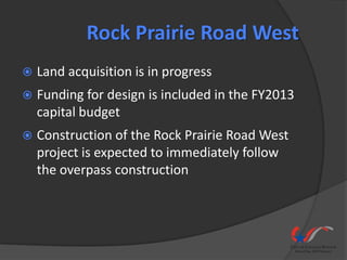 Rock Prairie Road West
   Land acquisition is in progress
   Funding for design is included in the FY2013
    capital budget
   Construction of the Rock Prairie Road West
    project is expected to immediately follow
    the overpass construction
 