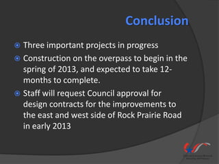 Conclusion
 Three important projects in progress
 Construction on the overpass to begin in the
  spring of 2013, and expected to take 12-
  months to complete.
 Staff will request Council approval for
  design contracts for the improvements to
  the east and west side of Rock Prairie Road
  in early 2013
 