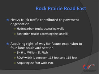 Rock Prairie Road East
   Heavy truck traffic contributed to pavement
    degradation
      ○ Hydrocarbon trucks accessing wells
      ○ Sanitation trucks accessing the landfill


   Acquiring right-of-way for future expansion to
    four-lane boulevard section
      ○ SH 6 to William D. Fitch
      ○ ROW width is between 118-feet and 115-feet
      ○ Acquiring 20-foot wide PUE
 