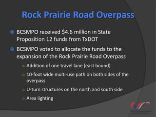Rock Prairie Road Overpass
   BCSMPO received $4.6 million in State
    Proposition 12 funds from TxDOT
   BCSMPO voted to allocate the funds to the
    expansion of the Rock Prairie Road Overpass
      ○ Addition of one travel lane (east bound)
      ○ 10-foot wide multi-use path on both sides of the
        overpass
      ○ U-turn structures on the north and south side
      ○ Area lighting
 