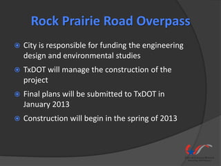 Rock Prairie Road Overpass
   City is responsible for funding the engineering
    design and environmental studies
   TxDOT will manage the construction of the
    project
   Final plans will be submitted to TxDOT in
    January 2013
   Construction will begin in the spring of 2013
 