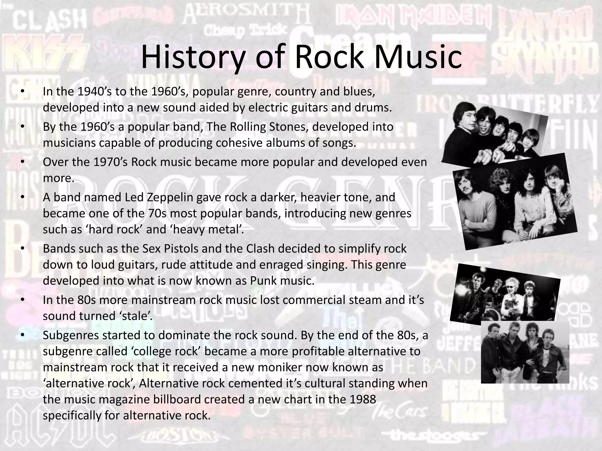 History of Rock Music
• In the 1940’s to the 1960’s, popular genre, country and blues,
developed into a new sound aided by electric guitars and drums.
• By the 1960’s a popular band, The Rolling Stones, developed into
musicians capable of producing cohesive albums of songs.
• Over the 1970’s Rock music became more popular and developed even
more.
• A band named Led Zeppelin gave rock a darker, heavier tone, and
became one of the 70s most popular bands, introducing new genres
such as ‘hard rock’ and ‘heavy metal’.
• Bands such as the Sex Pistols and the Clash decided to simplify rock
down to loud guitars, rude attitude and enraged singing. This genre
developed into what is now known as Punk music.
• In the 80s more mainstream rock music lost commercial steam and it’s
sound turned ‘stale’.
• Subgenres started to dominate the rock sound. By the end of the 80s, a
subgenre called ‘college rock’ became a more profitable alternative to
mainstream rock that it received a new moniker now known as
‘alternative rock’, Alternative rock cemented it’s cultural standing when
the music magazine billboard created a new chart in the 1988
specifically for alternative rock.
 