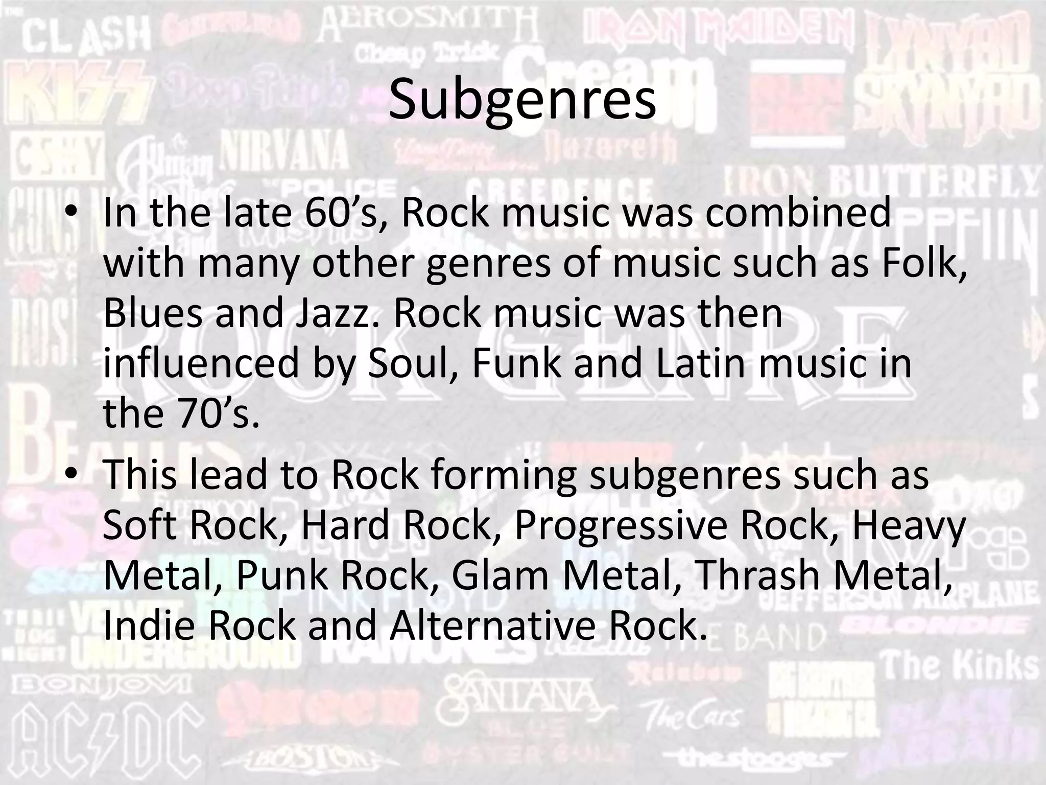 Subgenres
• In the late 60’s, Rock music was combined
with many other genres of music such as Folk,
Blues and Jazz. Rock music was then
influenced by Soul, Funk and Latin music in
the 70’s.
• This lead to Rock forming subgenres such as
Soft Rock, Hard Rock, Progressive Rock, Heavy
Metal, Punk Rock, Glam Metal, Thrash Metal,
Indie Rock and Alternative Rock.
 