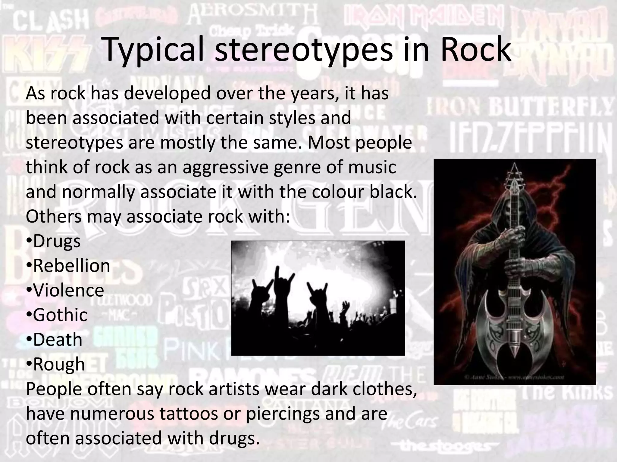 Typical stereotypes in Rock
As rock has developed over the years, it has
been associated with certain styles and
stereotypes are mostly the same. Most people
think of rock as an aggressive genre of music
and normally associate it with the colour black.
Others may associate rock with:
•Drugs
•Rebellion
•Violence
•Gothic
•Death
•Rough
People often say rock artists wear dark clothes,
have numerous tattoos or piercings and are
often associated with drugs.
 