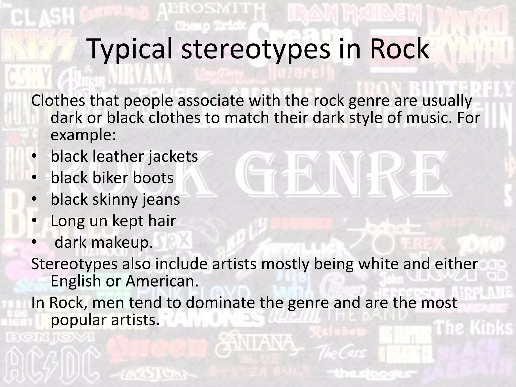 Typical stereotypes in Rock
Clothes that people associate with the rock genre are usually
dark or black clothes to match their dark style of music. For
example:
• black leather jackets
• black biker boots
• black skinny jeans
• Long un kept hair
• dark makeup.
Stereotypes also include artists mostly being white and either
English or American.
In Rock, men tend to dominate the genre and are the most
popular artists.
 