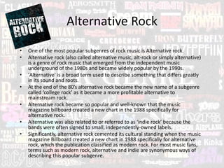 Alternative Rock
• One of the most popular subgenres of rock music is Alternative rock.
• Alternative rock (also called alternative music, alt-rock or simply alternative)
is a genre of rock music that emerged from the independent music
underground of the 1980s and became widely popular by the 1990s.
• 'Alternative' is a broad term used to describe something that differs greatly
in its sound and roots.
• At the end of the 80’s alternative rock became the new name of a subgenre
called ‘college rock’ as it became a more profitable alternative to
mainstream rock.
• Alternative rock became so popular and well-known that the music
magazine billboard created a new chart in the 1988 specifically for
alternative rock.
• Alternative was also related to or referred to as ‘indie rock’ because the
bands were often signed to small, independently-owned labels.
• Significantly, alternative rock cemented its cultural standing when the music
magazine Billboard created a new chart in 1988 specifically for alternative
rock, which the publication classified as modern rock. For most music fans,
terms such as modern rock, alternative and indie are synonymous ways of
describing this popular subgenre.
 