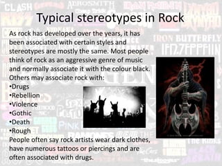 Typical stereotypes in Rock
As rock has developed over the years, it has
been associated with certain styles and
stereotypes are mostly the same. Most people
think of rock as an aggressive genre of music
and normally associate it with the colour black.
Others may associate rock with:
•Drugs
•Rebellion
•Violence
•Gothic
•Death
•Rough
People often say rock artists wear dark clothes,
have numerous tattoos or piercings and are
often associated with drugs.
 