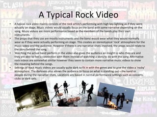 A Typical Rock Video
• A typical rock video mainly consists of the rock artist/s performing with high key lighting as if they were
actually on stage. Music videos would usually focus on the band with some narrative depending on the
song. Music videos are more performance based as the members of the bands play their own
instruments.
• The props that they use are mostly instruments and the band would wear what they would normally
wear as if they were actually performing on stage. This creates an stereotypical ‘rock’ atmosphere for the
music video and the audience. However if there is any narrative shots involved, the props would relate to
the story behind the song.
• Watching the actual band perform in the video also gives the audience an insight to who they are and
they are able to feel a connection with them instead of watching a story to do with the song.Alternative
rock videos are somewhat similar however they seem to contain more narrative music videos to show
the meaning behind the songs.
• Settings of Rock music videos are usually quite dark to fit in with the genre and to give the video a ‘rocky’
atmosphere. The darkness also allows the audience to focus on what is standing out– the band or
people during the narrative shots. Locations are based in normal performance settings such as concerts,
clubs or dark sets.
 