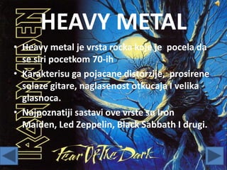 HEAVY METAL
• Heavy metal je vrsta rocka koje je pocela da
se siri pocetkom 70-ih
• Karakterisu ga pojacane distorzije, prosirene
solaze gitare, naglasenost otkucaja I velika
glasnoca.
• Najpoznatiji sastavi ove vrste su Iron
Maiden, Led Zeppelin, Black Sabbath I drugi.
 