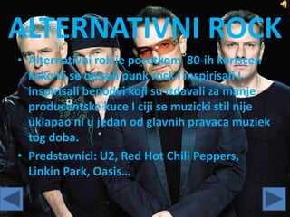 ALTERNATIVNI ROCK
• Alternativni rok je pocetkom 80-ih koriscen
kako bi se opisali punk rock I inspirisali I
inspirisali benodvi koji su izdavali za manje
producentske kuce I ciji se muzicki stil nije
uklapao ni u jedan od glavnih pravaca muziek
tog doba.
• Predstavnici: U2, Red Hot Chili Peppers,
Linkin Park, Oasis…
 