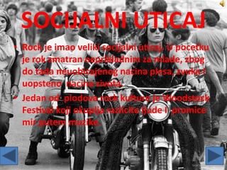 SOCIJALNI UTICAJ
• Rock je imao veliki socijalni uticaj. U pocetku
je rok smatran neprikladnim za mlade, zbog
do tada neuobicajenog nacina plesa, zvuka I
uopsteno nacina zivota.
• Jedan od plodova rock kulture je Woodstock
Festival koji okuplja razlicite ljude I promice
mir putem muzike.
 