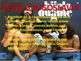 ROCK U JUGOSLAVIJI
• Pocetkom 60-ih I Jugoslaviju zahvata Rock
groznica, izvodjaci su prvo izvodili strane
pesme, a potom pomalo stidljivo, pod
socijalistickim rezimom poceli I da sami
stvaraju pesme.
• Pocetak “crnog talasa” oznacava pesma
Osmeh zagrebacke grupe 220 sa Dragom
Mlinarecom.
 