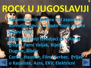 ROCK U JUGOSLAVIJI
• Sedamdesetih godina rad zapocinje
Kornelije Kovac, a Dado Topic osniva
grupu Time
• Najpopularniji izvodjaci su : Korni
grupa, Parni Valjak, Bijelo
Dugme, Riblja
Corba, Haustor, Film, Kerber, Prljav
o Kazaliste, Azra, EKV, Elektricni
 