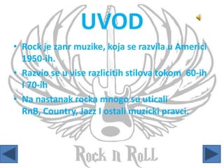 UVOD
• Rock je zanr muzike, koja se razvila u Americi
1950-ih.
• Razvio se u vise razlicitih stilova tokom 60-ih
I 70-ih
• Na nastanak rocka mnogo su uticali
RnB, Country, Jazz I ostali muzicki pravci.
 