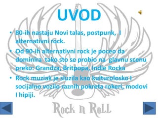 UVOD
• 80-ih nastaju Novi talas, postpunk, I
alternativni rock.
• Od 90-ih alternativni rock je poceo da
dominira tako sto se probio na glavnu scenu
preko: Grandza, Britpopa, Indie Rocka
• Rock muziak je sluzila kao kulturolosko I
socijalno vozilo raznih pokreta rokeri, modovi
I hipiji.
 