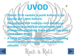 UVOD
• Tokom 70-ih nastala je punk kultura iz nje
kasnije got I emo kultura.
• Nasledjujuci folk tradiciju rock muzika se
povezuje sa politickim aktivizmom, kao I
promenom socijalnog stava prema rasi, polu I
upotrebom droga.
• A cesto ej vidjen kao izrazavanje mladalckog
revolta protiv konzumerizma I autoriteta
odraslih.
 