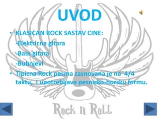 UVOD
• KLASICAN ROCK SASTAV CINE:
-Elektricna gitara
-Bass gitara
-Bubnjevi
• Tipicna Rock pesma zasnovana je na 4/4
taktu, I upotrebljava pesnicko-horsku formu.
 