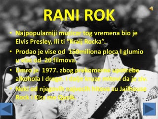 RANI ROK
• Najpopularniji muzicar tog vremena bio je
Elvis Presley, ili ti “Kralj Rocka”.
• Prodao je vise od 150miliona ploca I glumio
u vise od 20 filmova.
• Umro je 1977. zbog prekomerne upotrebe
alkohola I droge. I dalje kruze mitovi da je ziv.
• Neki od njegovih najvecih hitova su Jailhouse
Rock I Kiss me Qucik.
 