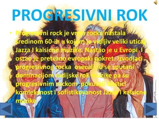 PROGRESIVNI ROK
• Progresivni rock je vrsta rocka nastala
sredinom 60-ih u kojem je vidljiv veliki uticaj
Jazza I kalsicne muzike. Nastao je u Evropi I
ostao je pretezno evropski pokret. Izvodjaci
progresivnog rocka osecali su se sputani
dominacijom radijske rok muzike pa su
progresivnim rockom pokusali dostici
komleksnost I sofistikovanost Jazza I kalsicne
muzike
 