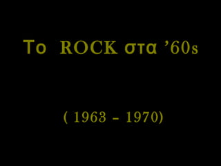 Το  ROCK  στα  ’60s   ( 1963 – 1970) 