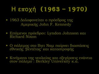 Η εποχή  (1963 – 1970) 1963 Δολοφονείται ο πρόεδρος της  Αμερικής  John F. Kennedy Επόμενοι πρόεδροι:  Lyndon Johnson  και  Richard Nixon Ο πόλεμος στο Βιετ Ναμ   παίρνει διαστάσεις εθνικής ‘βεντέτας’ και καταστροφής Κινήματα της νεολαίας και εξεγέρσεις ενάντια στον πόλεμο :  Berkley University  κ.α. 