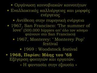 Οργάνωση κοινοβιακών κοινοτήτων Εναλλακτικές καλλιέργειες και μορφές ενέργειας Αντίθεση στην πυρηνική ενέργεια 1967,  San Francisco :  ‘The summer of love’  (500.000 hippies  απ’ όλο τον κόσμο φτάνουν στο  San Francisco) 1967, Monterey :  ‘ Monterey Pop’ festival 1969 : Woodstock festival 1968 ,   Παρίσι: Μάης του ’68  Εξέγερση φοιτητών και εργατών.  « Η φαντασία στην εξουσία » 
