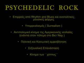 PSYCHEDELIC  ROCK Επιρροές από  Rhythm and Blues  και ανατολίτικες μουσικές φόρμες Υπερρεαλισμός (  Surrealism ) Αντιπολεμικό κίνημα της Αμερικανικής νεολαίας  (ενάντια στον πόλεμο στο Βιετ Ναμ ) Πολιτική και Κοινωνική αμφισβήτηση Σεξουαλική Επανάσταση Κίνημα των  ‘ χίππυς ’ 