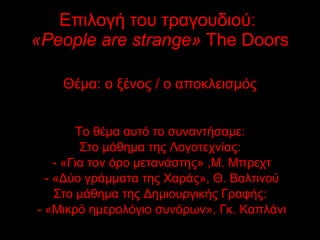 Επιλογή του τραγουδιού:  « People are strange »   The Doors Θέμα: ο ξένος / ο αποκλεισμός Το θέμα αυτό το συναντήσαμε: Στο μάθημα της Λογοτεχνίας: - «Για τον όρο μετανάστης» ,Μ. Μπρεχτ - «Δύο γράμματα της Χαράς», Θ. Βαλτινού Στο μάθημα της Δημιουργικής Γραφής: - «Μικρό ημερολόγιο συνόρων», Γκ. Καπλάνι 