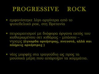 PROGRESSIVE  ROCK εμφανίστηκε λίγο αργότερα από το ψυχεδελικό ροκ, στη Βρετανία  πειραματισμοί με διάφορα όργανα εκτός του καθιερωμένου σετ κιθάρας - μπάσου – ντραμς  (έγχορδα ορχήστρας, πνευστά, αλλά και πλήρεις ορχήστρες ) νέες μορφές στα τραγούδια ως προς τα μουσικά μέρη που απάρτιζαν τα κομμάτια.  