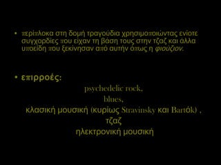 περίπλοκα στη δομή τραγούδια χρησιμοποιώντας ενίοτε συγχορδίες που είχαν τη βάση τους στην τζαζ και άλλα υποείδη που ξεκίνησαν από αυτήν όπως η  φιούζιον .  επιρροές:   psychedelic rock,  blues,  κλασική μουσική  ( κυρίως  Stravinsky  και  Bart ό k)  ,  τζαζ  ηλεκτρονική μουσική 