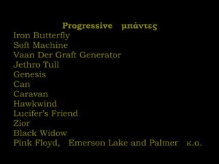 Progressive  μπάντες Iron Butterfly Soft Machine Vaan Der Graft Generator Jethro Tull Genesis Can Caravan Hawkwind Lucifer’s Friend  Zior Black Widow Pink Floyd,  Emerson Lake and Palmer  κ.α. 