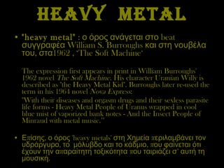 HEAVY  METAL "heavy metal"   : ο όρος ανάγεται στο  beat  συγγραφέα  William S. Burroughs  και στη νουβέλα του, στα 1962 ,  ‘ The Soft Machine ’ The expression first appears in print in William Burroughs' 1962 novel  The Soft Machine . His character Uranian Willy is described as "the Heavy Metal Kid". Burroughs later re-used the term in his 1964 novel  Nova Express : "With their diseases and orgasm drugs and their sexless parasite life forms - Heavy Metal People of Uranus wrapped in cool blue mist of vaporized bank notes - And the Insect People of Minraud with metal music. ’’ Επίσης ,  ο όρος  'heavy metals'  στη Χημεία   περιλαμβάνει τον υδράργυρο, το  μόλυβδο   και το κάδμιο ,  που φαίνεται ότι έχουν την απαραίτητη τοξικότητα   που ταιριάζει σ’ αυτή τη μουσική.   