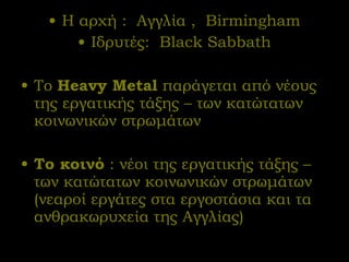 Η αρχή :  Αγγλία  ,  Birmingham Ιδρυτές:  Black Sabbath Το   Heavy Metal   παράγεται από νέους της εργατικής τάξης – των κατώτατων κοινωνικών στρωμάτων Το κοινό  : νέοι της εργατικής τάξης – των κατώτατων κοινωνικών στρωμάτων (νεαροί εργάτες στα εργοστάσια και τα ανθρακωρυχεία της Αγγλίας)  