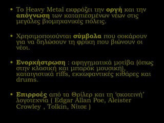 Το  Heavy Metal  εκφράζει την  οργή  και την  απόγνωση  των καταπιεσμένων νέων στις μεγάλες βιομηχανικές πόλεις. Χρησιμοποιούνται  σύμβολα  που σοκάρουν για να δηλώσουν τη φρίκη που βιώνουν οι νέοι. Ενορχήστρωση  : αφηγηματικά μοτίβα (όπως στην κλασική και μπαρόκ μουσική), καταιγιστικά  riffs,  εκκωφαντικές κιθάρες και  drums . Επιρροές  από τα Θρίλερ και τη ‘σκοτεινή’ λογοτεχνία (  Edgar Allan Poe,  Aleister Crowley   , Tolkin , Νίτσε ) 
