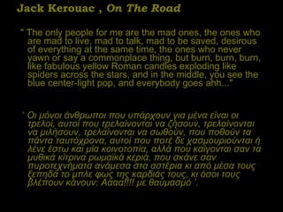 Jack Kerouac ,  On The Road "   The only people for me are the mad ones, the ones who are mad to live, mad to talk, mad to be saved, desirous of everything at the same time, the ones who never yawn or say a commonplace thing, but burn, burn, burn, like fabulous yellow Roman candles exploding like spiders across the stars, and in the middle, you see the blue center-light pop, and everybody goes ahh..."  ‘  Οι μόνοι άνθρωποι που υπάρχουν για μένα είναι οι τρελοί, αυτοί που τρελαίνονται να ζήσουν, τρελαίνονται να μιλήσουν, τρελαίνονται να σωθούν, που ποθούν τα πάντα ταυτόχρονα, αυτοί που ποτέ δε χασμουριούνται ή λένε έστω και μία κοινοτοπία, αλλά που καίγονται σαν τα μυθικά κίτρινα ρωμαϊκά κεριά, που σκάνε σαν πυροτεχνήματα ανάμεσα στα αστέρια κι από μέσα τους ξεπηδά το μπλε φως της καρδιάς τους, κι όσοι τους βλέπουν κάνουν: Αααα!!!! με θαυμασμό  ’ . 