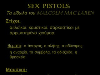 Sex Pistols :   Τα είδωλα του  Malcolm Mac Laren   Στίχοι:   απλοϊκοί, καυστικοί, σαρκαστικοί με αρρωστημένο χιούμορ.  θέματα :  ο   άνεργος, ο αλήτης, ο αδύναμος ,   η αναρχία, τα σύμβολα, τα αδιέξοδα,   η θρησκεία  Μουσική: πρωτόγονη, χαοτική, εντυπωσιακή 