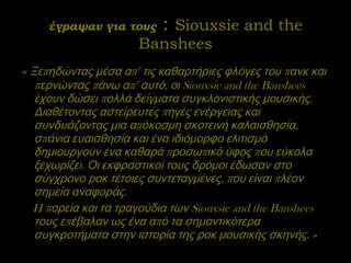 έγραψαν για τους  :  Siouxsie and the Banshees «  Ξεπηδώντας μέσα απ’ τις καθαρτήριες φλόγες του πανκ και περνώντας πάνω απ’ αυτό, οι Siouxsie and the Banshees έχουν δώσει πολλά δείγματα συγκλονιστικής μουσικής. Διαθέτοντας αστείρευτες πηγές ενέργειας και συνδυάζοντας μια απόκοσμη σκοτεινή καλαισθησία, σπάνια ευαισθησία και ένα ιδιόμορφο ελιτισμό δημιουργούν ένα καθαρά προσωπικό ύφος που εύκολα ξεχωρίζει. Οι εκφραστικοί τους δρόμοι έδωσαν στο σύγχρονο ροκ τέτοιες συντεταγμένες, που είναι πλέον σημεία αναφοράς.  H πορεία και τα τραγούδια των Siouxsie and the Banshees τους επέβαλαν ως ένα από τα σημαντικότερα συγκροτήματα στην ιστορία της ροκ μουσικής σκηνής. » 