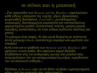 οι στίχοι και η μουσική « Στα τραγούδια των  Siouxsie and the Banshees  παρελαύνουν κάθε είδους πλάσματα της νύχτας, ζόμπι, βρικόλακες, ψυχοπαθείς δολοφόνοι,  serial killers , μεταλλαγμένες νοικοκυρές, διεστραμμένοι μικροαστοί και παντοιοτρόπως αρρωστημένα μυαλά. Σατανιστικές τελετές, μαύρη μαγεία, έκρυθμες καταστάσεις, σε έναν κόσμο απόλυτου σκότους και χάους.  Το μήνυμα είναι σαφές. Κι όλα αυτά δοσμένα με απίστευτα λεπτό χιούμορ ( black ), αναπάντεχο λυρισμό και ωμότητα που σοκάρει!  Αυτή είναι και η πρόθεση των  Siouxsie and the Banshees : Δεν αφήνουν τίποτα όρθιο, δεν αφήνουν καμιά διέξοδο. Εισβάλλουν στις πιο απόκρυφες γωνιές του μυαλού σου, αναμοχλεύουν την πιο καταχωνιασμένη μνήμη, πυροδοτούν την πιο ανείπωτη επιθυμία…. Εξάλλου, η  Siouxsie  είχε πει ότι θέλει να βάλει πυροτεχνήματα κάτω  από την καρέκλα σου. (ηλεκτρική?)» 