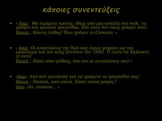 κάποιες συνεντεύξεις «  Δημ :  Θα περίμενε κανείς, ιδίως από μια κοπέλα στη  rock , να γράφει και ερωτικά τραγούδια. Εσύ γιατί δεν έχεις γράψει ποτέ; Sioux   :  Κάνεις λάθος! Έχω γράψει το  Carcass .  » «  Δημ :  Οι αναγνώστες της  Sun  σας έχουν ψηφίσει ως την ωραιότερη και πιο  sexy  γυναίκα του 1980. Τι έχετε να δηλώσετε γι αυτό;  Sioux   :  Είσαι τόσο ηλίθιος, όσο και οι αναγνώστες σου!  » « Δημ :  Από πού εμπνέεστε για να γράψετε τα τραγούδια σας; Sioux  :  Βασικά, από εσένα. Είσαι τέτοια μούρη.! Δημ :  Ωχ, όχιιιιιιιιι…. » 