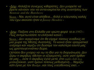 « Δημ :  Αλλάζετε συνεχώς κιθαρίστες. Δεν μπορείτε να βρείτε κάποιον που να ανταποκρίνεται στις απαιτήσεις των  Siouxsie and the Banshees ; Sioux  :  Ναι, αυτό είναι αλήθεια… Αλλά ο τελευταίος καλός που έχω ακούσει ήταν ο  Jimmy Hendrix  » « Δημ :  Παίξατε στη Ελλάδα για πρώτη φορά  (σ.σ.1987) :  Πώς αντιμετωπίσατε το ελληνικό κοινό ; Sioux   :  Δεν περιμέναμε ότι θα είχαμε τόσους οπαδούς σε μια χώρα της Μέσης Ανατολής. Το κοινό ήταν πραγματικά υπέροχο και νομίζω ότι δώσαμε τον καλύτερο εαυτό μας ως χριστουγεννιάτικο δώρο.  Ωστόσο δεν μπορώ να πω το ίδιο για τη διοργάνωση. Δεν ξέρω τι ακριβώς ήθελαν οι εξτρεμιστές, ούτε γιατί ήρθαν σε μας…. ούτε τι ακριβώς έγινε μετά, στο  night club  ( σ.σ . μπουζούκια), γιατί ήμουν τελείως μεθυσμένη…. Νομίζω κάτι έγινε με τον  Budgie ..και τους υπεύθυνους εκεί..  » 