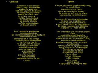 Carcass  Someones in cold storage seeking heinz main-courses craving for a raw love He'll hide you from the cleaver he'll hang with you forever longing for a fresh meat  By hook or by crook you'll be 1st in his book for an impaled affair By hook or by crook you'll be last in his book of flesh oh so rare  Be a carcass-Be a dead pork be limblessly in love Be a carcrash(carcass)-Be a dead pork be limblessly in love  Someones left in cold storage thawed in heinz main-courses carving for a new tin He got you with the cleaver he hung you up forever anticipating new skin  Out of the frying pan and into the fire 58th variety  Out of the frying pan and into the fire mother had her son for tea  Chorus Σφάγιο  Κάποιος ψάχνει στα ψυγεία αποθήκευσης  τις τροφές  Heinz λαχταρώντας ωμό έρωτα  Θα σε κρύψει από τον μπαλτά  θα κρεμαστεί μαζί σου για πάντα  λαχταρώντας για φρέσκο κρέας  Από το γάντζο ή από τον διεστραμμένο θα είσαι 1ος  στο βιβλίο του  για μια σχέση ανασκολοπισμού  Από το γάντζο ή από τον διεστραμμένο  θα είσαι ο τελευταίος στο βιβλίο του  με σάρκα – ω – τόσο σπάνια  Γίνε ένα σφάγιο-γίνε ένα νεκρό χοιρινό κρέας  ερωτεύσου ακρωτηριασμένα  Γίνε ένα αυτοκινητιστικό δυστύχημα   (σφάγιο) - Γίνε ένα νεκρό χοιρινό κρέας  ερωτεύσου ακρωτηριασμένα Κάποιοι που έχουν μείνει στα ψυγεία αποθήκευσης  ξεπαγώνονται για τις τροφές Heinz  τεμαχίζονται για μια νέα κονσέρβα  Σας πήρε με τον μπαλτά  σας κρέμασε για πάντα  περιμένοντας νέο δέρμα  Από το τηγάνι  και μες στη φωτιά  η 58η  ποικιλία  Από το τηγάνι  και στη φωτιά  η μητέρα είχε το γιο της για  τσάι  