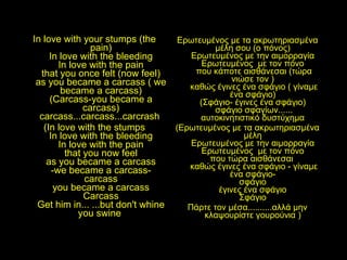 In love with your stumps (the pain) In love with the bleeding In love with the pain that you once felt (now feel) as you became a carcass ( we became a carcass) (Carcass-you became a carcass) carcass...carcass...carcrash  (In love with the stumps In love with the bleeding In love with the pain that you now feel as you became a carcass -we became a carcass- carcass you became a carcass Carcass Get him in... ...but don't whine you swine   Ερωτευμένος με τα ακρωτηριασμένα μέλη σου (ο πόνος)  Ερωτευμένος με την αιμορραγία  Ερωτευμένος  με τον πόνο  που κάποτε αισθάνεσαι (τώρα νιώσε τον )  καθώς έγινες ένα σφάγιο ( γίναμε ένα σφάγιο)  (Σφάγιο- έγινες ένα σφάγιο)  σφάγιο σφαγίων...... αυτοκινητιστικό δυστύχημα  (Ερωτευμένος με τα ακρωτηριασμένα μέλη  Ερωτευμένος με την αιμορραγία  Ερωτευμένος  με τον πόνο  που τώρα αισθάνεσαι  καθώς έγινες ένα σφάγιο - γίναμε ένα σφάγιο-  σφάγιο  έγινες ένα σφάγιο  Σφάγιο  Πάρτε τον μέσα..........αλλά μην κλαψουρίστε γουρούνια )  