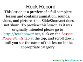 Rock Record created by  TeachPower.net This lesson is a preview of a full complete lesson and contains animation, sounds, video, and pictures that SlideShare.net does not show.  To preview this lesson as it was originally intended please go to  http://teachpower.net , click on the  Lesson PowerPoints  tab at the top, and scroll down until you see the name of this lesson in the appropriate category. 