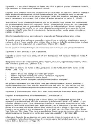 Argumento 1: O Rock cristão não pode ser errado. Veja todas as pessoas que vão à frente nos concertos.
Veja como Deus fez essas bandas tornarem-se famosas.

Resposta: Esses pretensos resultados não significam que Deus esteja por trás disso. O fim não justifica os
meios. Podem ocorrer conversões sinceras nesses concertos, pois Deus sempre honra sua Palavra,
independente das circunstâncias em que ela é anunciada. No entanto, uma coisa é ser salvo e outra é
crescer e amadurecer em uma vida cristã vitoriosa. O Senhor Jesus disse em Mateus 7:15,21-23

"Acautelai-vos, porém, dos falsos profetas que vêm até vós vestidos como ovelhas, mas, interiormente,
são lobos devoradores. Nem todo o que me diz: Senhor, Senhor! entrará no reino dos céus, mas aquele
que faz a vontade de meu Pai, que está nos céus. Muitos me dirão naquele dia: Senhor, Senhor, não
profetizamos nós em teu nome? e em teu nome não expulsamos demônios? e em nome não fizemos
muitas maravilhas? E então lhes direi abertamente: Nunca vos conheci; apartai-vos de mim, vós que
praticais a iniqüidade."

O Senhor Jesus também disse que muitos serão enganados por falsos profetas e falsos cristos.

"E surgirão muitos falsos profetas, e enganarão a muitos. E, por se multiplicar a iniqüidade, o amor de
muitos se esfriará. Porque surgirão falsos cristos e falsos profetas, e farão tão grandes sinais e prodígios
que, se possível fora, enganariam até os escolhidos." (Mateus 24:11-12,24)

Nota: Um apelo em um concerto de Rock religioso pode ser comparado ao apelo de um lobo para que as galinhas venham à frente!!


Argumento 2: Jesus envolveu-se com os pecadores.

Resposta: O Senhor Jesus nunca entrou em um covil da iniqüidade nem copiou os modos dos ímpios. A
Bíblia diz:

"Porque nos convinha tal sumo sacerdote, santo, inocente, imaculado, separado dos pecadores, e feito
mais sublime do que os céus." (Hebreus 7:26)

"Dei-lhes a tua palavra, e o mundo os odiou, porque não são do mundo, assim como eu não sou do
mundo." (João 17:14)

        Usamos drogas para alcançar os viciados para Cristo?
        Usamos linguagem obscena para alcançar aqueles que praguejam?
        Roubamos para nos identificar com os ladrões?
        Produzimos material pornográfico para apresentar Cristo ao pornógrafo?

Por que então deveríamos usar uma música carnal para conseguir chamar a atenção do mundo? O
absurdo desses métodos é óbvio. Portanto, esperamos que você possa ver como é errado usar uma
música carnal e mundana para apresentar uma mensagem santa a um mundo que está sem Cristo.

Argumento 3: Precisamos usar a música Rock, pois é o único modo de alcançarmos a nova geração.

Resposta: A Bíblia responde a isso diretamente em 2 Coríntios 6:14-17:

"Não vos prendais a um jugo desigual com os infiéis; porque, que sociedade tem a justiça com a
injustiça? E que comunhão tem a luz com as trevas? E que concórdia há entre Cristo e Belial? Ou que
parte tem o fiel com o infiel? E que consenso tem o templo de Deus com os ídolos? Porque vós sois o
templo do Deus vivente, como Deus disse: Neles habitarei, e entre eles andarei; e eu serei o seu Deus e
eles serão o meu povo. Por isso saí do meio deles, e apartai-vos, diz o Senhor; e não toqueis nada
imundo, e eu vos receberei, e eu serei para vós Pai, e vós sereis para mim filhos e filhas, diz o Senhor
Todo-Poderoso." Além disso, "Visto como na sabedoria de Deus o mundo não conheceu a Deus pela sua
sabedoria, aprouve a Deus salvar os crentes pela loucura da pregação." (1 Coríntios 1:21)

A Palavra de Deus não diz que devemos sair, copiar os modos ímpios do mundo e usá-los na
evangelização. Muito pelo contrário, diz que devemos nos separar da impiedade que há no mundo. A
Palavra de Deus diz também em Tiago 4:4:
 