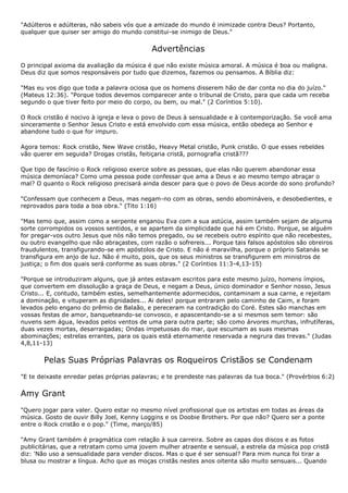 "Adúlteros e adúlteras, não sabeis vós que a amizade do mundo é inimizade contra Deus? Portanto,
qualquer que quiser ser amigo do mundo constitui-se inimigo de Deus."


                                            Advertências
O principal axioma da avaliação da música é que não existe música amoral. A música é boa ou maligna.
Deus diz que somos responsáveis por tudo que dizemos, fazemos ou pensamos. A Bíblia diz:

"Mas eu vos digo que toda a palavra ociosa que os homens disserem hão de dar conta no dia do juízo."
(Mateus 12:36). "Porque todos devemos comparecer ante o tribunal de Cristo, para que cada um receba
segundo o que tiver feito por meio do corpo, ou bem, ou mal." (2 Coríntios 5:10).

O Rock cristão é nocivo à igreja e leva o povo de Deus à sensualidade e à contemporização. Se você ama
sinceramente o Senhor Jesus Cristo e está envolvido com essa música, então obedeça ao Senhor e
abandone tudo o que for impuro.

Agora temos: Rock cristão, New Wave cristão, Heavy Metal cristão, Punk cristão. O que esses rebeldes
vão querer em seguida? Drogas cristãs, feitiçaria cristã, pornografia cristã???

Que tipo de fascínio o Rock religioso exerce sobre as pessoas, que elas não querem abandonar essa
música demoníaca? Como uma pessoa pode confessar que ama a Deus e ao mesmo tempo abraçar o
mal? O quanto o Rock religioso precisará ainda descer para que o povo de Deus acorde do sono profundo?

"Confessam que conhecem a Deus, mas negam-no com as obras, sendo abomináveis, e desobedientes, e
reprovados para toda a boa obra." (Tito 1:16)

"Mas temo que, assim como a serpente enganou Eva com a sua astúcia, assim também sejam de alguma
sorte corrompidos os vossos sentidos, e se apartem da simplicidade que há em Cristo. Porque, se alguém
for pregar-vos outro Jesus que nós não temos pregado, ou se recebeis outro espírito que não recebestes,
ou outro evangelho que não abraçastes, com razão o sofrereis... Porque tais falsos apóstolos são obreiros
fraudulentos, transfigurando-se em apóstolos de Cristo. E não é maravilha, porque o próprio Satanás se
transfigura em anjo de luz. Não é muito, pois, que os seus ministros se transfigurem em ministros de
justiça; o fim dos quais será conforme as suas obras." (2 Coríntios 11:3-4,13-15)

"Porque se introduziram alguns, que já antes estavam escritos para este mesmo juízo, homens ímpios,
que convertem em dissolução a graça de Deus, e negam a Deus, único dominador e Senhor nosso, Jesus
Cristo... E, contudo, também estes, semelhantemente adormecidos, contaminam a sua carne, e rejeitam
a dominação, e vituperam as dignidades... Ai deles! porque entraram pelo caminho de Caim, e foram
levados pelo engano do prêmio de Balaão, e pereceram na contradição do Coré. Estes são manchas em
vossas festas de amor, banqueteando-se convosco, e apascentando-se a si mesmos sem temor: são
nuvens sem água, levados pelos ventos de uma para outra parte; são como árvores murchas, infrutíferas,
duas vezes mortas, desarraigadas; Ondas impetuosas do mar, que escumam as suas mesmas
abominações; estrelas errantes, para os quais está eternamente reservada a negrura das trevas." (Judas
4,8,11-13)


       Pelas Suas Próprias Palavras os Roqueiros Cristãos se Condenam
"E te deixaste enredar pelas próprias palavras; e te prendeste nas palavras da tua boca." (Provérbios 6:2)


Amy Grant
"Quero jogar para valer. Quero estar no mesmo nível profissional que os artistas em todas as áreas da
música. Gosto de ouvir Billy Joel, Kenny Loggins e os Doobie Brothers. Por que não? Quero ser a ponte
entre o Rock cristão e o pop." (Time, março/85)

"Amy Grant também é pragmática com relação à sua carreira. Sobre as capas dos discos e as fotos
publicitárias, que a retratam como uma jovem mulher atraente e sensual, a estrela da música pop cristã
diz: 'Não uso a sensualidade para vender discos. Mas o que é ser sensual? Para mim nunca foi tirar a
blusa ou mostrar a língua. Acho que as moças cristãs nestes anos oitenta são muito sensuais... Quando
 