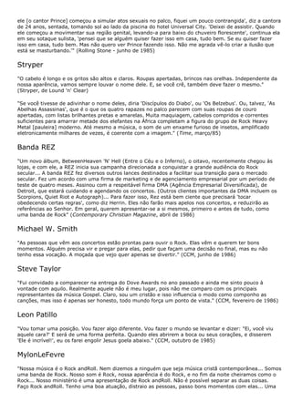 ele [o cantor Prince] começou a simular atos sexuais no palco, fiquei um pouco contrangida', diz a cantora
de 24 anos, sentada, tomando sol ao lado da piscina do hotel Universal City. 'Deixei de assistir. Quando
ele começou a movimentar sua região genital, levando-a para baixo do chuveiro florescente', continua ela
em seu sotaque sulista, 'pensei que se alguém quiser fazer isso em casa, tudo bem. Se eu quiser fazer
isso em casa, tudo bem. Mas não quero ver Prince fazendo isso. Não me agrada vê-lo criar a ilusão que
está se masturbando.'" (Rolling Stone - junho de 1985)


Stryper
"O cabelo é longo e os gritos são altos e claros. Roupas apertadas, brincos nas orelhas. Independente da
nossa aparência, vamos sempre louvar o nome dele. E, se você crê, também deve fazer o mesmo."
(Stryper, de Lound 'n' Clear)

"Se você tivesse de adivinhar o nome deles, diria 'Discípulos do Diabo', ou 'Os Belzebus'. Ou, talvez, 'As
Abelhas Assassinas', que é o que os quatro rapazes no palco parecem com suas roupas de couro
apertadas, com listas brilhantes pretas e amarelas. Muita maquiagem, cabelos compridos e correntes
suficientes para amarrar metade dos elefantes na África completam a figura do grupo de Rock Heavy
Metal [pauleira] moderno. Até mesmo a música, o som de um enxame furioso de insetos, amplificado
eletronicamente milhares de vezes, é coerente com a imagem." (Time, março/85)


Banda REZ
"Um novo álbum, BetweenHeaven 'N' Hell (Entre o Céu e o Inferno), o oitavo, recentemente chegou às
lojas, e com ele, a REZ inicia sua campanha direcionada a conquistar a grande audiência do Rock
secular... A banda REZ fez diversos outros lances destinados a facilitar sua transição para o mercado
secular. Fez um acordo com uma firma de marketing e de agenciamento empresarial por um período de
teste de quatro meses. Assinou com a respeitável firma DMA (Agência Empresarial Diversificada), de
Detroit, que estará cuidando e agendando os concertos. (Outros clientes importantes da DMA incluem os
Scorpions, Quiet Riot e Autograph)... Para fazer isso, Rez está bem ciente que precisará 'tocar
obedecendo certas regras', como diz Herrin. Eles não farão mais apelos nos concertos, e reduzirão as
referências ao Senhor. Em geral, querem apresentar-se a si mesmos, primeiro e antes de tudo, como
uma banda de Rock" (Contemporary Christian Magazine, abril de 1986)


Michael W. Smith
"As pessoas que vêm aos concertos estão prontas para ouvir o Rock. Elas vêm e querem ter bons
momentos. Alguém precisa vir e pregar para elas, pedir que façam uma decisão no final, mas eu não
tenho essa vocação. A moçada que vejo quer apenas se divertir." (CCM, junho de 1986)


Steve Taylor
"Fui convidado a comparecer na entrega do Dove Awards no ano passado e ainda me sinto pouco à
vontade com aquilo. Realmente aquele não é meu lugar, pois não me comparo com os principais
representantes da música Gospel. Claro, sou um cristão e isso influencia o modo como componho as
canções, mas isso é apenas ser honesto, todo mundo força um ponto de vista." (CCM, fevereiro de 1986)


Leon Patillo
"Vou tomar uma posição. Vou fazer algo diferente. Vou fazer o mundo se levantar e dizer: "Ei, você viu
aquele cara?' E será de uma forma perfeita. Quando eles abrirem a boca ou seus corações, e disserem
'Ele é incrível!', eu os farei engolir Jesus goela abaixo." (CCM, outubro de 1985)


MylonLeFevre
"Nossa música é o Rock andRoll. Nem dizemos a ninguém que seja música cristã contemporânea... Somos
uma banda de Rock. Nosso som é Rock, nossa aparência é do Rock, e no fim da noite cheiramos como o
Rock... Nosso ministério é uma apresentação de Rock andRoll. Não é possível separar as duas coisas.
Faço Rock andRoll. Tenho uma boa atuação, distraio as pessoas, passo bons momentos com elas... Uma
 