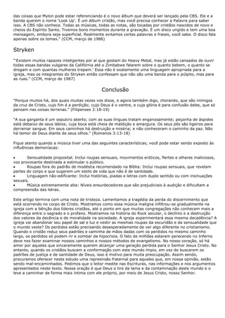 das coisas que Mylon pode estar referenciando é o novo álbum que deverá ser lançado pela CBS. Ele e a
banda querem o nome 'Look Up'. É um álbum cristão, mas você precisa conhecer a Palavra para saber
isso. A CBS não conhece. Todas as músicas, todas as notas, são tocadas por cristãos nascidos de novo e
cheios do Espírito Santo. Tivemos bons momentos durante a gravação. É um disco ungido e tem uma boa
mensagem, embora seja superficial. Realmente evitamos certas palavras e frases, você sabe. O disco fala
apenas sobre os temas." (CCM, março de 1986)


Stryken
"'Existem muitos rapazes inteligentes por aí que gostam do Heavy Metal, mas já estão cansados de ouvir
todas essas bandas vulgares da Califórnia até o Zimbabwe falarem sobre o quanto bebem, o quanto se
drogam e com quantas mulheres trepam.' Essa não é exatamente uma linguagem apropriada para a
igreja, mas os integrantes do Stryken então confessam que não são uma banda para o púlpito, mas para
as ruas." (CCM, março de 1987)


                                              Conclusão
"Porque muitos há, dos quais muitas vezes vos disse, e agora também digo, chorando, que são inimigos
da cruz de Cristo, cujo fim é a perdição; cujo Deus é o ventre, e cuja glória é para confusão deles, que só
pensam nas coisas terrenas." (Filipenses 3:18-19)

"A sua garganta é um sepulcro aberto; com as suas línguas tratam enganosamente; peçonha de áspides
está debaixo de seus lábios; cuja boca está cheia de maldição e amargura. Os seus pés são ligeiros para
derramar sangue. Em seus caminhos há destruição e miséria; e não conheceram o caminho da paz. Não
há temor de Deus diante de seus olhos." (Romanos 3:13-18)

Fique atento quando a música tiver uma das seguintes características; você pode estar sendo exposto às
influências demoníacas:

       Sensualidade proposital. Inclui roupas sensuais, movimentos eróticos, flertes e olhares maliciosos,
voz provocante destinada a estimular o público.
       Roupas fora do padrão de modéstia recomendado na Bíblia: Inclui roupas sensuais, que revelam
partes do corpo e que sugerem um estilo de vida que não é de santidade.
       Linguagem não-edificante: Inclui histórias, piadas e letras com duplo sentido ou com insinuações
sexuais.
       Música extremamente alta: Níveis ensurdecedores que são prejudiciais à audição e dificultam a
compreensão das letras.

Este artigo termina com uma nota de tristeza. Lamentamos a tragédia da perda do discernimento que
está ocorrendo no corpo de Cristo. Mostramos como essa música maligna infiltrou-se gradualmente na
igreja com a bênção dos líderes cristãos, até o ponto em que muitas congregações não conhecem mais a
diferença entre o sagrado e o profano. Mostramos na história do Rock secular, o declínio e a destruição
dos valores da decência e de moralidade na sociedade. A igreja experimentará essa mesma decadência? A
igreja vai abandonar seu papel de sal e luz e vestir as mesmas roupas da escuridão e da sensualidade que
o mundo veste? Os perdidos estão precisando desesperadamente de ver algo diferente no cristianismo.
Quando o cristão reduz seus padrões e caminha de mãos dadas com os perdidos no mesmo caminho
largo, os perdidos só podem rir e zombar da hipocrisia. O fato de milhões estarem perecendo no Inferno
deve nos fazer examinar nossos caminhos e nossos métodos de evangelismo. No nosso coração, só há
amor por aqueles que sinceramente querem alcançar uma geração perdida para o Senhor Jesus Cristo. No
entanto, quando os cristãos buscam a conformação com este mundo ímpio, em vez de buscarem os
padrões de justiça e de santidade de Deus, isso é motivo para muita preocupação. Assim sendo,
procuramos oferecer neste estudo uma repreensão fraternal para aqueles que, em nossa opinião, estão
sendo mal-encaminhados. Pedimos que o leitor medite nas Escrituras, nas informações e nos argumentos
apresentados neste texto. Nossa oração é que Deus o tire da lama e da contaminação deste mundo e o
leve a caminhar de forma mais íntima com ele próprio, por meio de Jesus Cristo, nosso Senhor.
 